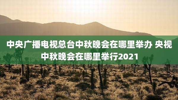 中央广播电视总台中秋晚会在哪里举办 央视中秋晚会在哪里举行2021