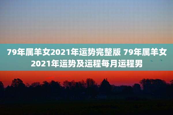 79年属羊女2021年运势完整版 79年属羊女2021年运势及运程每月运程男