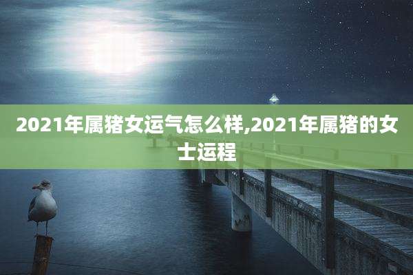 2021年属猪女运气怎么样,2021年属猪的女士运程