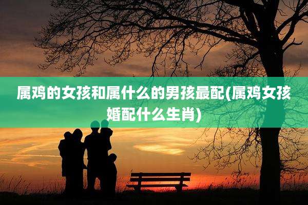 属鸡的女孩和属什么的男孩最配(属鸡女孩婚配什么生肖)