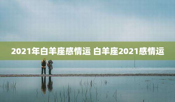 2021年白羊座感情运 白羊座2021感情运