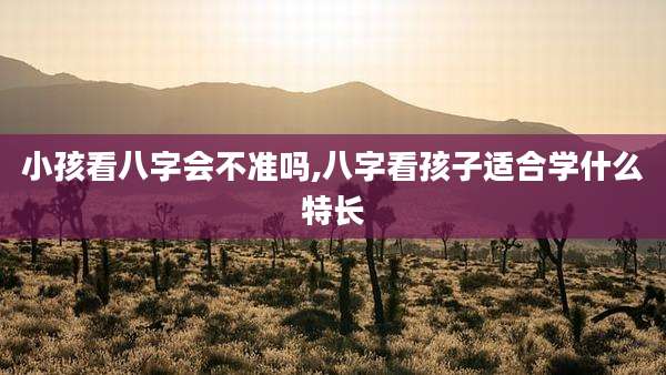 小孩看八字会不准吗,八字看孩子适合学什么特长