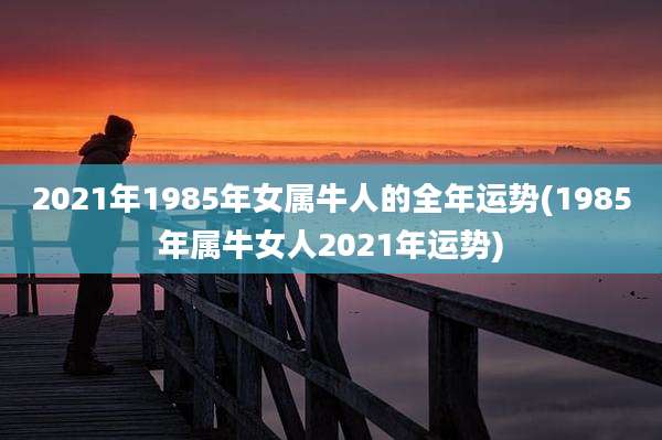 2021年1985年女属牛人的全年运势(1985年属牛女人2021年运势)