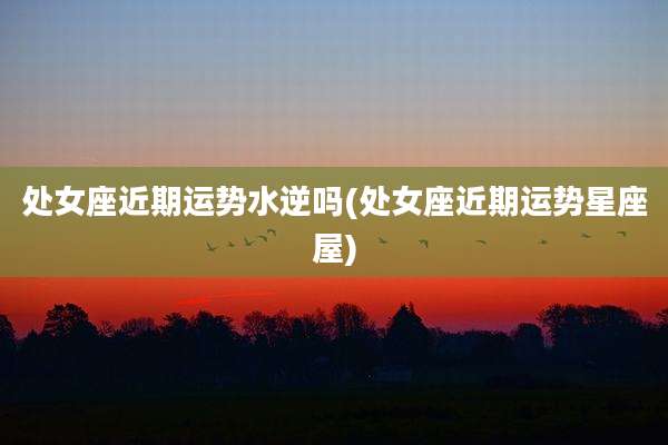 处女座近期运势水逆吗(处女座近期运势星座屋)