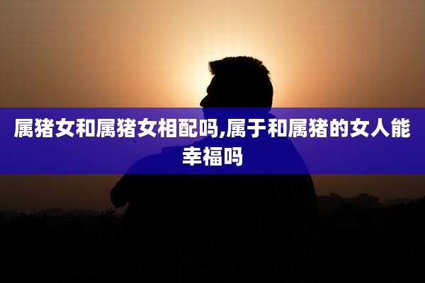 属猪女和属猪女相配吗,属于和属猪的女人能幸福吗