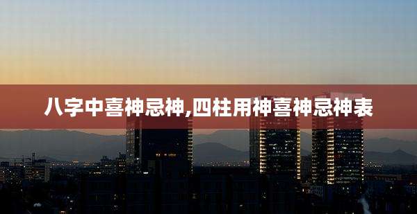 八字中喜神忌神,四柱用神喜神忌神表