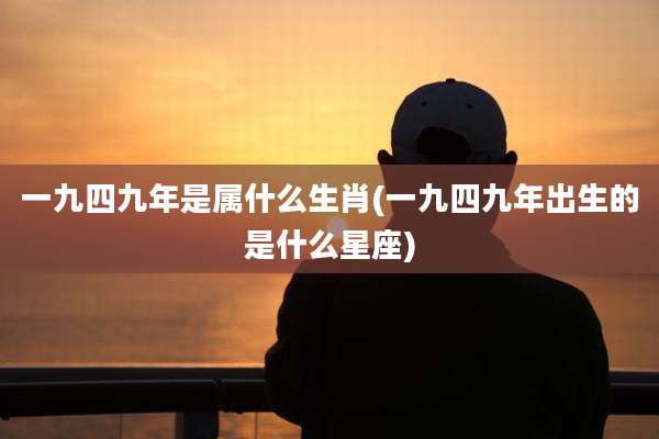 一九四九年是属什么生肖(一九四九年出生的是什么星座)