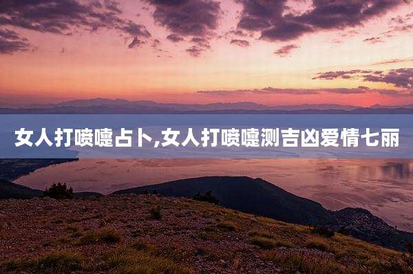 女人打喷嚏占卜,女人打喷嚏测吉凶爱情七丽
