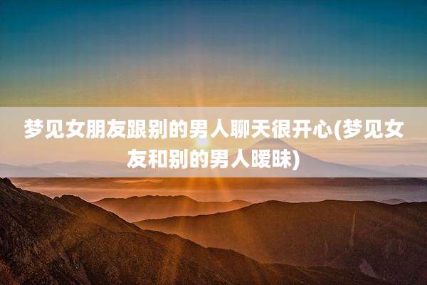 梦见女朋友跟别的男人聊天很开心(梦见女友和别的男人暧昧)