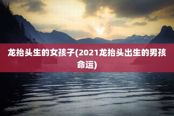 龙抬头生的女孩子(2021龙抬头出生的男孩命运)