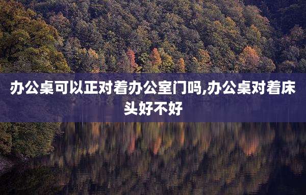 办公桌可以正对着办公室门吗,办公桌对着床头好不好