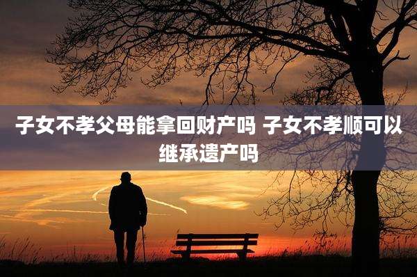 子女不孝父母能拿回财产吗 子女不孝顺可以继承遗产吗