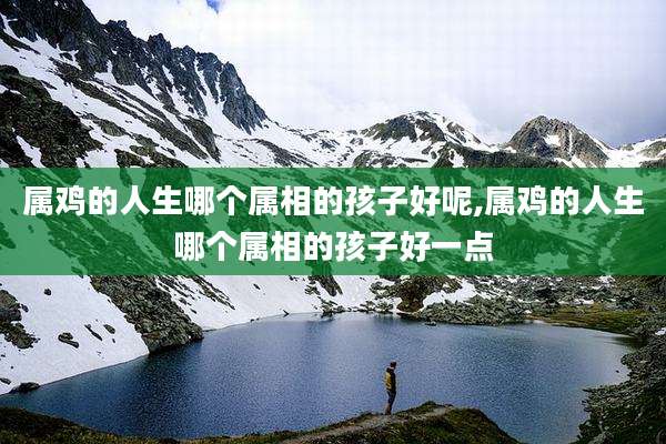 属鸡的人生哪个属相的孩子好呢,属鸡的人生哪个属相的孩子好一点