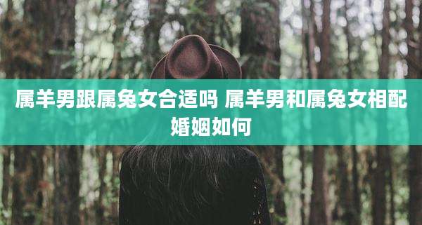 属羊男跟属兔女合适吗 属羊男和属兔女相配婚姻如何