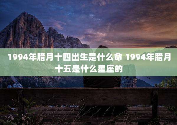 1994年腊月十四出生是什么命 1994年腊月十五是什么星座的