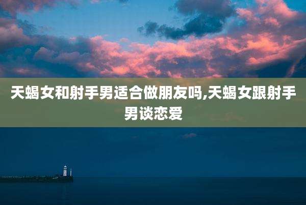 天蝎女和射手男适合做朋友吗,天蝎女跟射手男谈恋爱