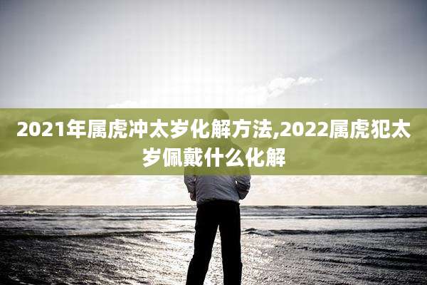 2021年属虎冲太岁化解方法,2022属虎犯太岁佩戴什么化解