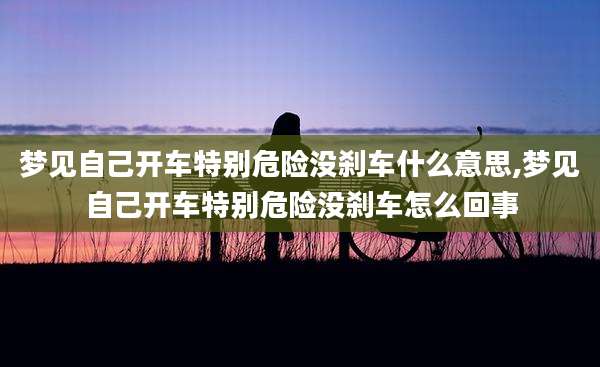 梦见自己开车特别危险没刹车什么意思,梦见自己开车特别危险没刹车怎么回事
