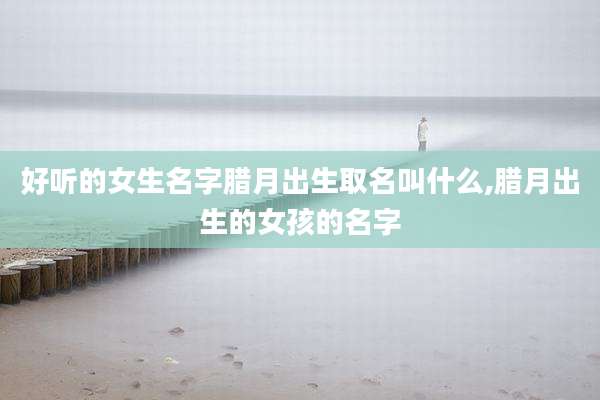 好听的女生名字腊月出生取名叫什么,腊月出生的女孩的名字