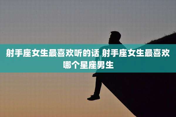 射手座女生最喜欢听的话 射手座女生最喜欢哪个星座男生
