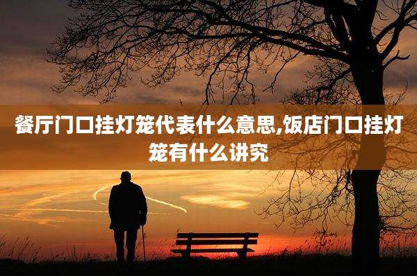 餐厅门口挂灯笼代表什么意思,饭店门口挂灯笼有什么讲究