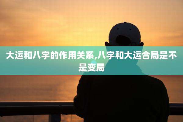 大运和八字的作用关系,八字和大运合局是不是变局