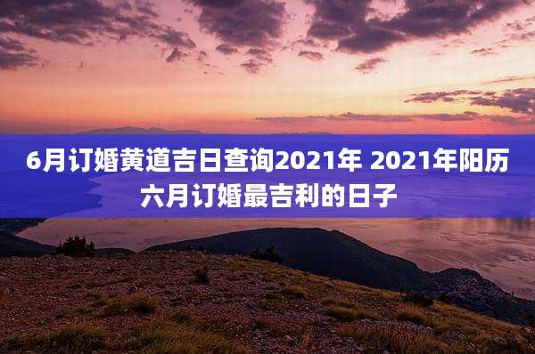 6月订婚黄道吉日查询2021年 2021年阳历六月订婚最吉利的日子