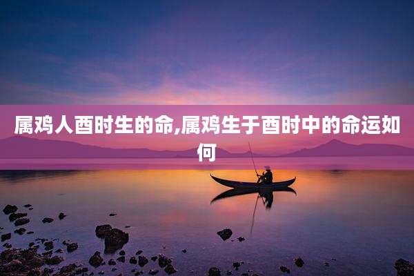 属鸡人酉时生的命,属鸡生于酉时中的命运如何