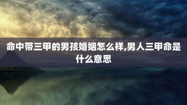 命中带三甲的男孩婚姻怎么样,男人三甲命是什么意思