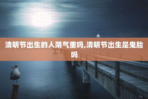 清明节出生的人阴气重吗,清明节出生是鬼胎吗