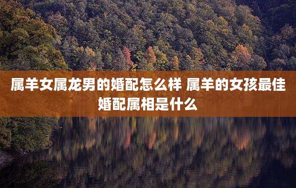 属羊女属龙男的婚配怎么样 属羊的女孩最佳婚配属相是什么