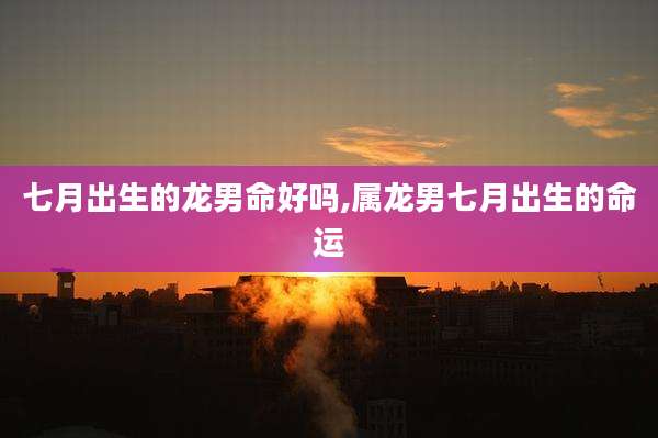 七月出生的龙男命好吗,属龙男七月出生的命运
