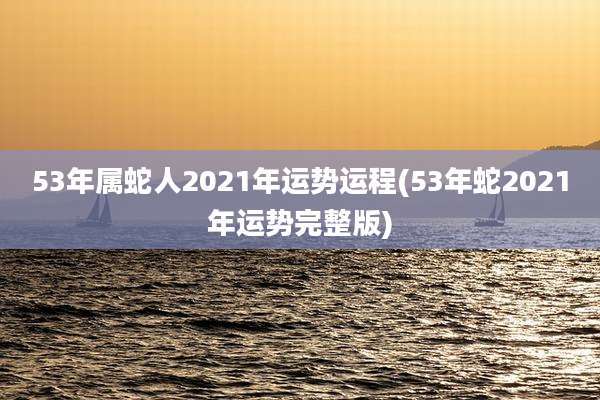 53年属蛇人2021年运势运程(53年蛇2021年运势完整版)