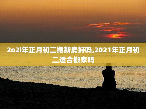 2o2i年正月初二搬新房好吗,2021年正月初二适合搬家吗