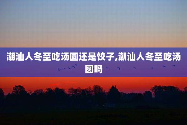 潮汕人冬至吃汤圆还是饺子,潮汕人冬至吃汤圆吗