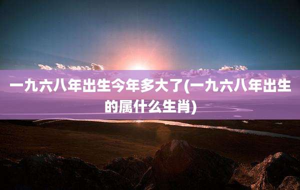 一九六八年出生今年多大了(一九六八年出生的属什么生肖)