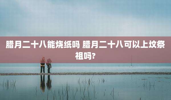 腊月二十八能烧纸吗 腊月二十八可以上坟祭祖吗?