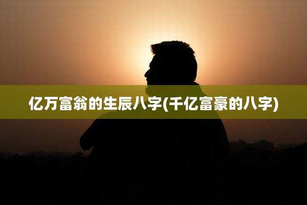 亿万富翁的生辰八字(千亿富豪的八字)