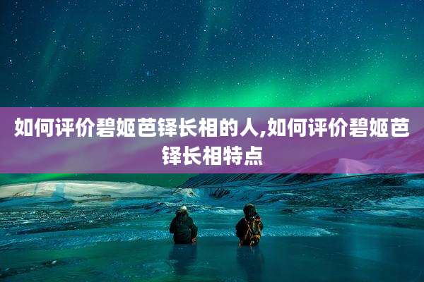 如何评价碧姬芭铎长相的人,如何评价碧姬芭铎长相特点