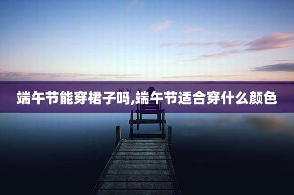 端午节能穿裙子吗,端午节适合穿什么颜色