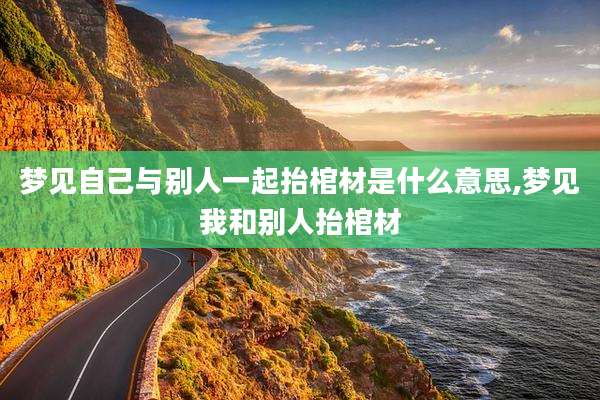 梦见自己与别人一起抬棺材是什么意思,梦见我和别人抬棺材