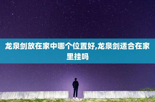 龙泉剑放在家中哪个位置好,龙泉剑适合在家里挂吗