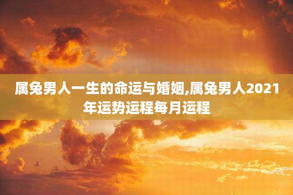属兔男人一生的命运与婚姻,属兔男人2021年运势运程每月运程