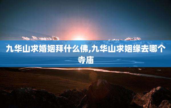 九华山求婚姻拜什么佛,九华山求姻缘去哪个寺庙