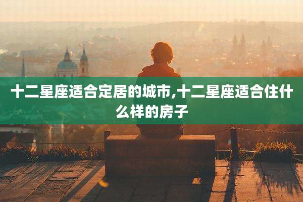 十二星座适合定居的城市,十二星座适合住什么样的房子