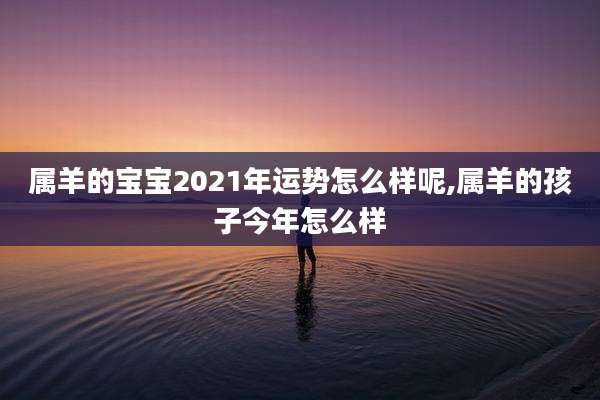 属羊的宝宝2021年运势怎么样呢,属羊的孩子今年怎么样