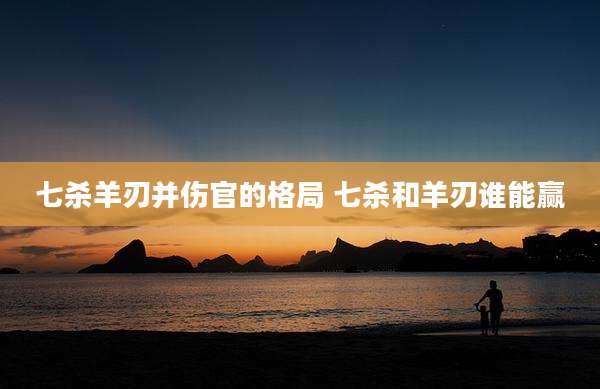 七杀羊刃并伤官的格局 七杀和羊刃谁能赢