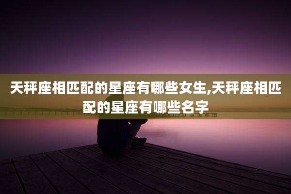 天秤座相匹配的星座有哪些女生,天秤座相匹配的星座有哪些名字