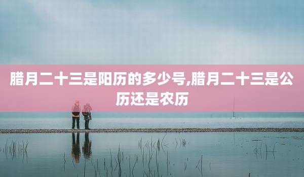 腊月二十三是阳历的多少号,腊月二十三是公历还是农历