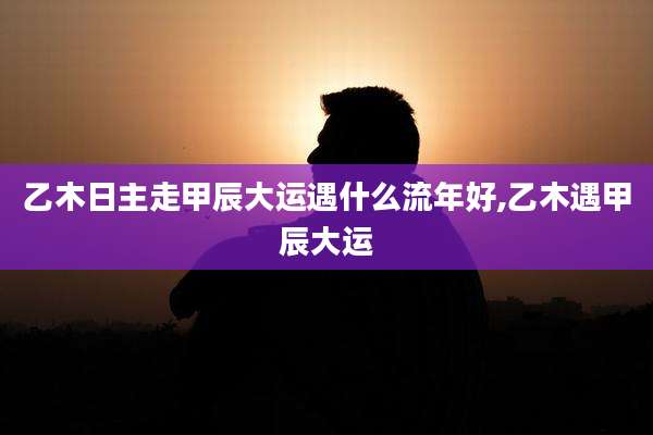 乙木日主走甲辰大运遇什么流年好,乙木遇甲辰大运